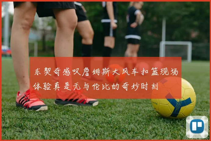 东契奇感叹詹姆斯大风车扣篮现场体验真是无与伦比的奇妙时刻