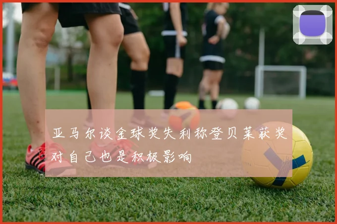 亚马尔谈金球奖失利称登贝莱获奖对自己也是积极影响
