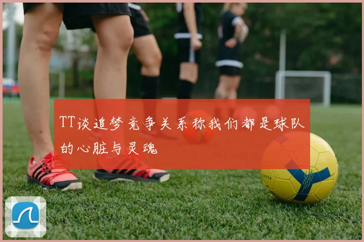 TT谈追梦竞争关系称我们都是球队的心脏与灵魂