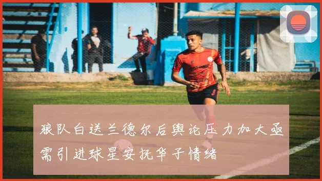 狼队白送兰德尔后舆论压力加大亟需引进球星安抚华子情绪