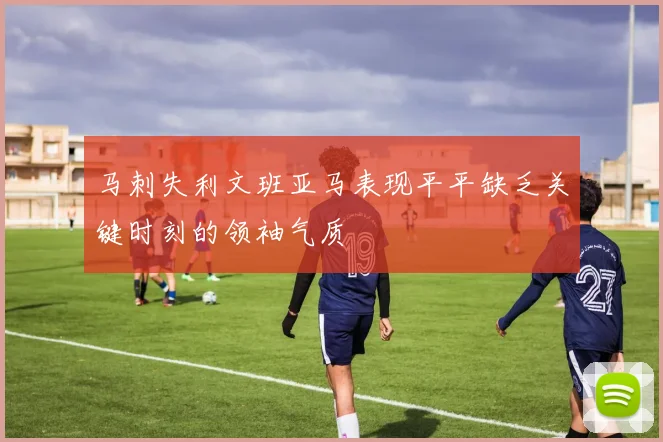 马刺失利文班亚马表现平平缺乏关键时刻的领袖气质