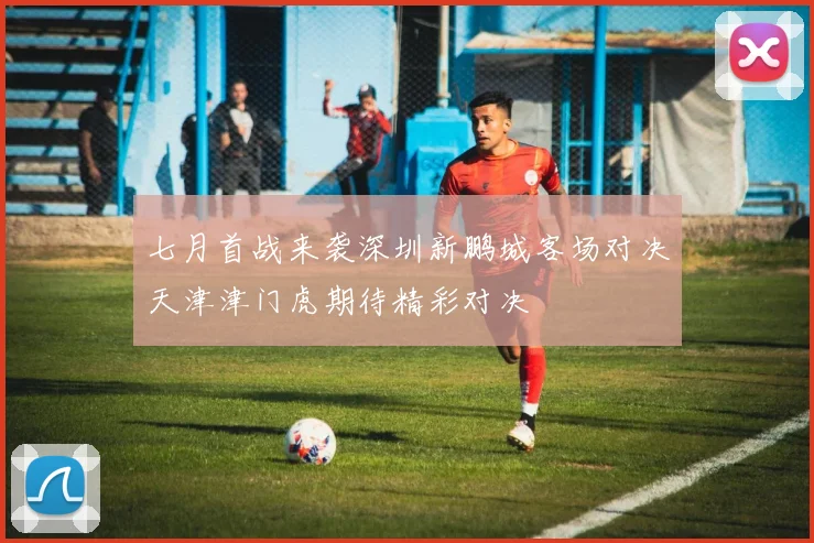 七月首战来袭深圳新鹏城客场对决天津津门虎期待精彩对决