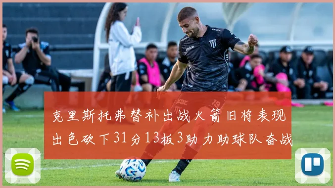 克里斯托弗替补出战火箭旧将表现出色砍下31分13板3助力助球队奋战