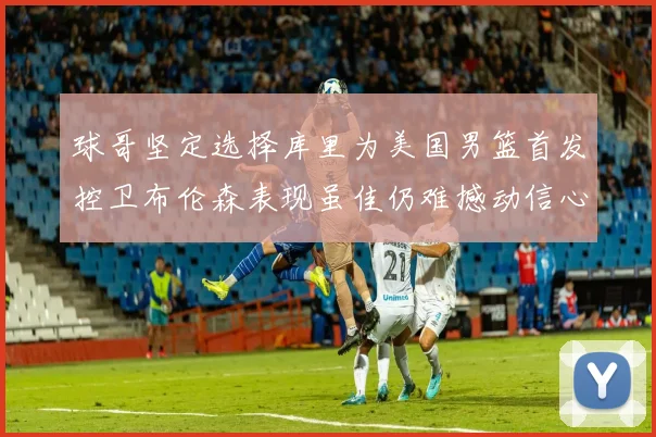 球哥坚定选择库里为美国男篮首发控卫布伦森表现虽佳仍难撼动信心