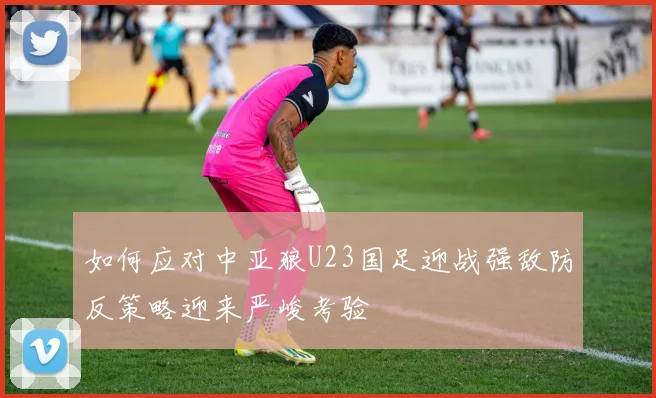 如何应对中亚狼U23国足迎战强敌防反策略迎来严峻考验