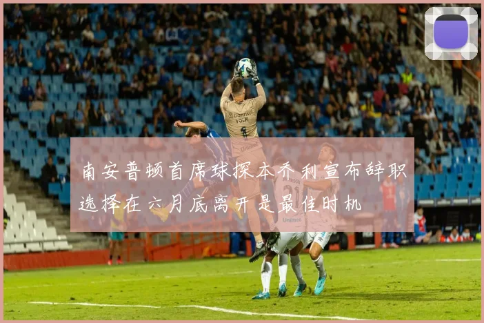 南安普顿首席球探本乔利宣布辞职选择在六月底离开是最佳时机
