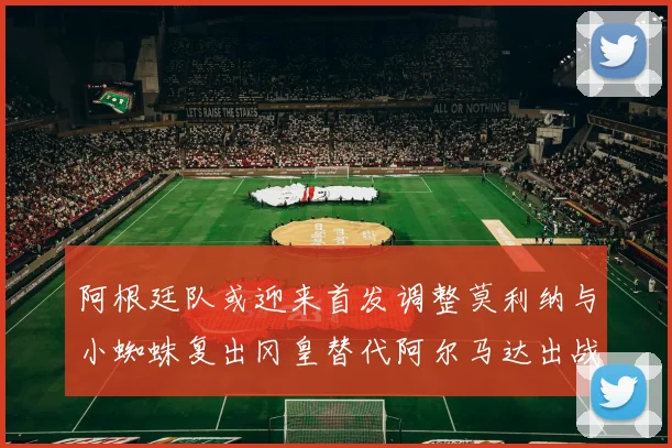 阿根廷队或迎来首发调整莫利纳与小蜘蛛复出冈皇替代阿尔马达出战