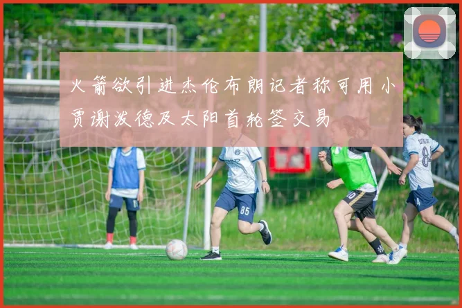 火箭欲引进杰伦布朗记者称可用小贾谢泼德及太阳首轮签交易