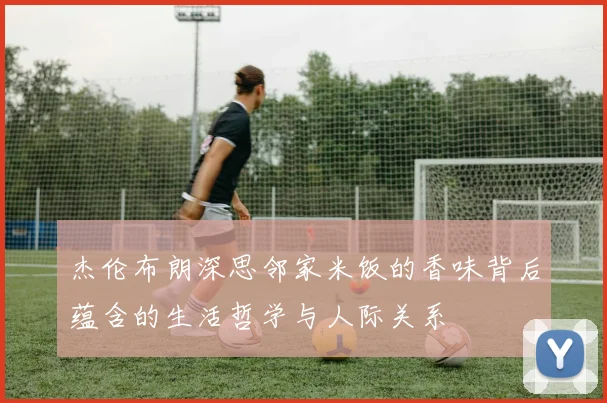 杰伦布朗深思邻家米饭的香味背后蕴含的生活哲学与人际关系