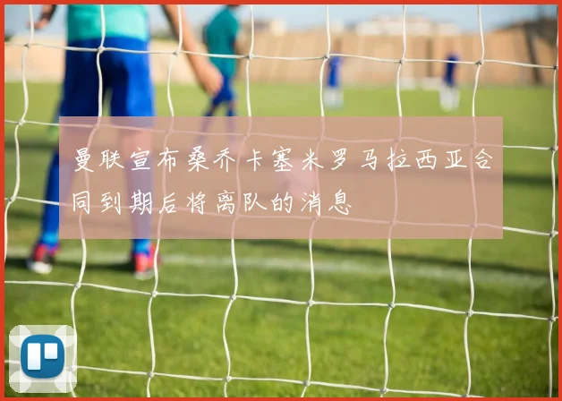 曼联宣布桑乔卡塞米罗马拉西亚合同到期后将离队的消息