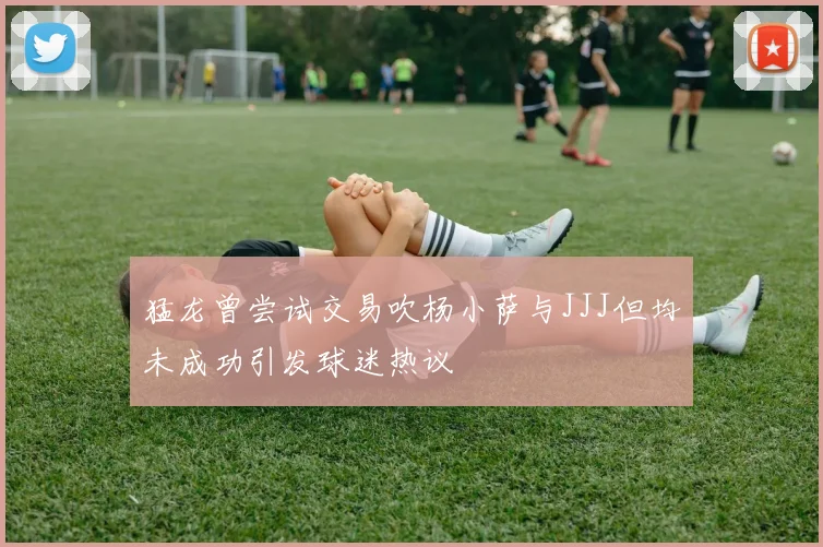 猛龙曾尝试交易吹杨小萨与JJJ但均未成功引发球迷热议