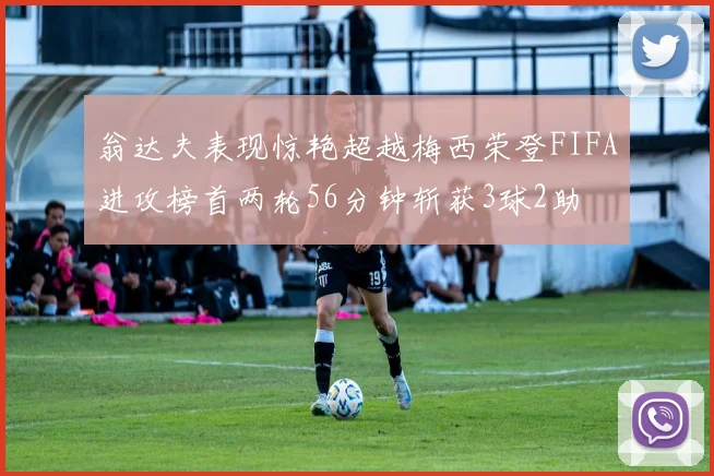 翁达夫表现惊艳超越梅西荣登FIFA进攻榜首两轮56分钟斩获3球2助