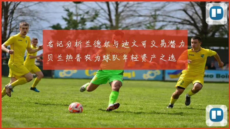 名记分析兰德尔与迪文可交易潜力贝兰热香农为球队年轻资产之选