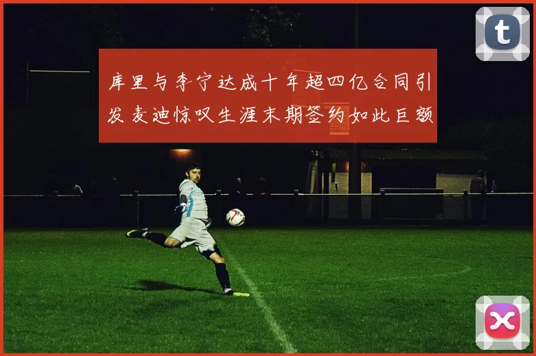 库里与李宁达成十年超四亿合同引发麦迪惊叹生涯末期签约如此巨额前所未闻