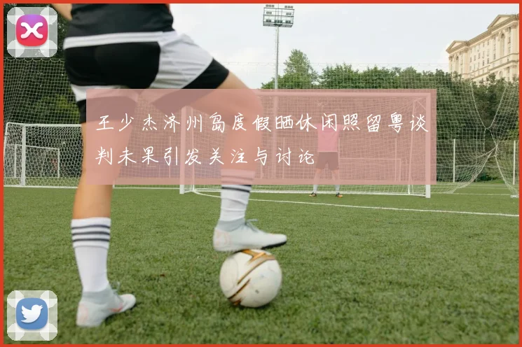 王少杰济州岛度假晒休闲照留粤谈判未果引发关注与讨论