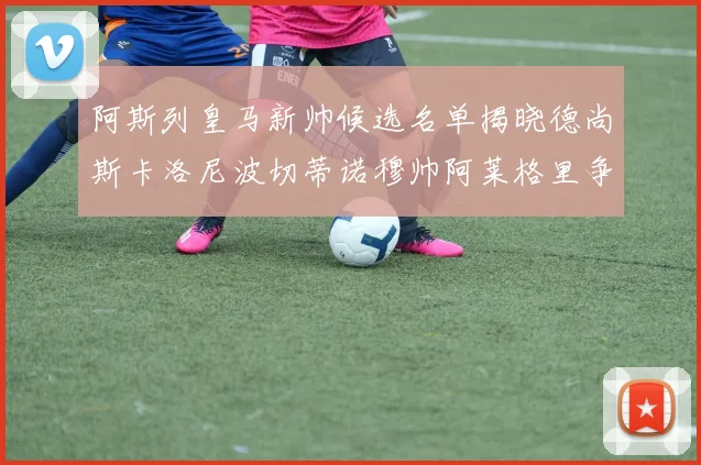 阿斯列皇马新帅候选名单揭晓德尚斯卡洛尼波切蒂诺穆帅阿莱格里争夺教鞭