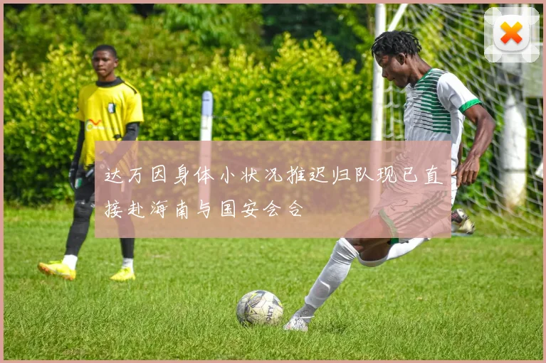达万因身体小状况推迟归队现已直接赴海南与国安会合