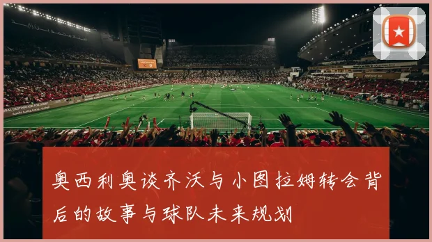 奥西利奥谈齐沃与小图拉姆转会背后的故事与球队未来规划