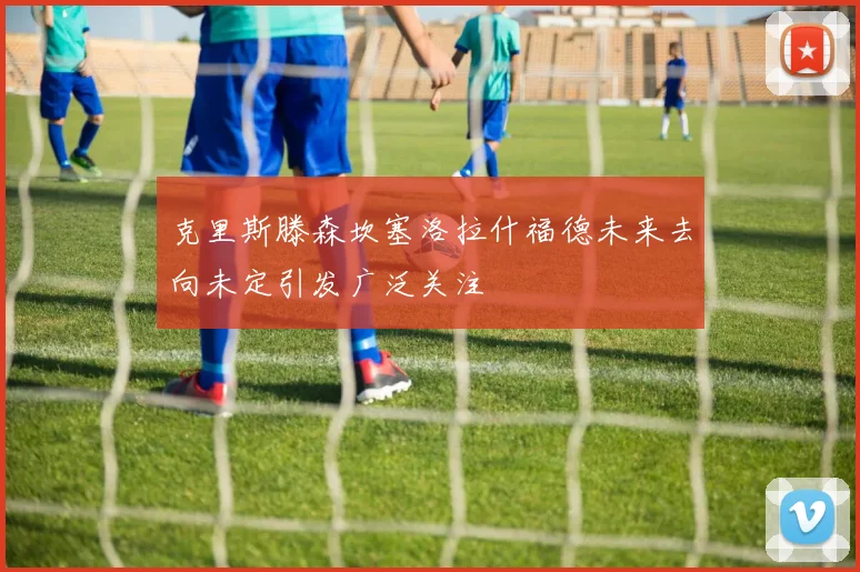 克里斯滕森坎塞洛拉什福德未来去向未定引发广泛关注