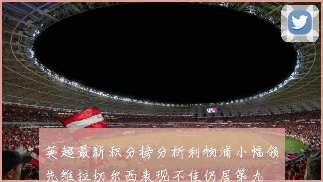 英超最新积分榜分析利物浦小幅领先维拉切尔西表现不佳仍居第九