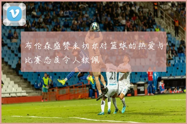 布伦森盛赞米切尔对篮球的热爱与比赛态度令人钦佩