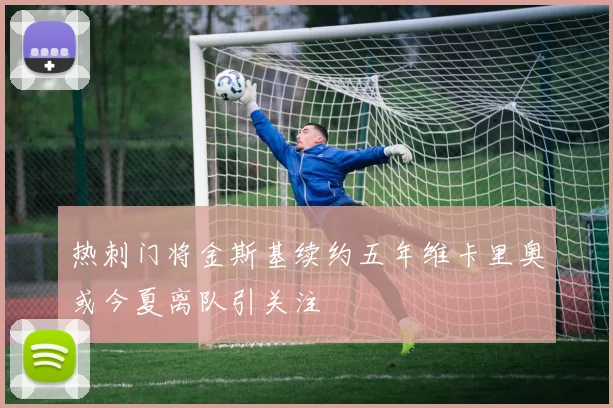 热刺门将金斯基续约五年维卡里奥或今夏离队引关注