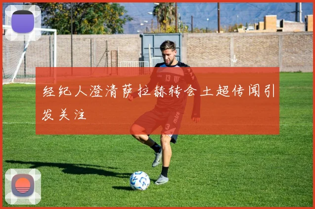 经纪人澄清萨拉赫转会土超传闻引发关注