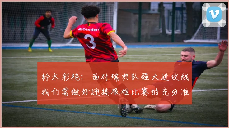 铃木彩艳：面对瑞典队强大进攻线我们需做好迎接艰难比赛的充分准备
