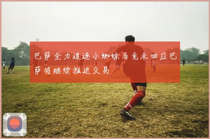 巴萨全力追逐小蜘蛛马竞未回应巴萨将继续推进交易