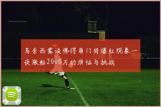 乌奈西蒙谈佛得角门将爆红现象一夜涨粉2000万的烦恼与挑战