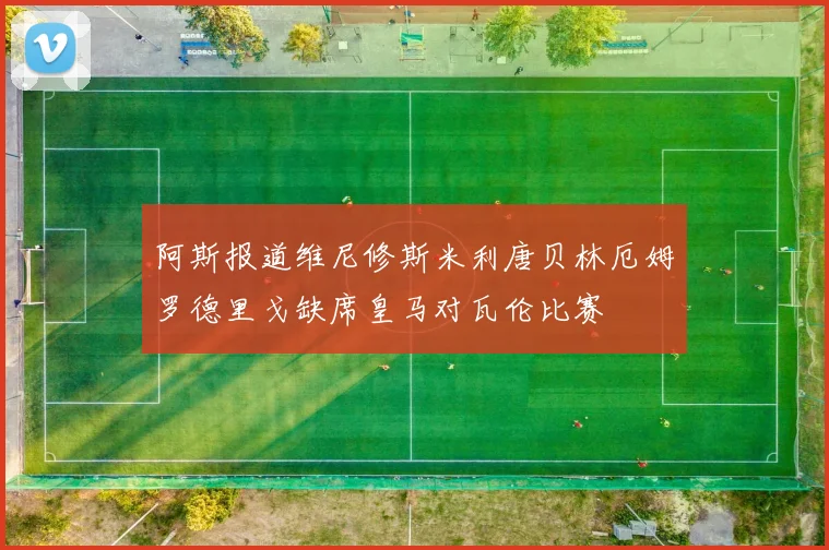 阿斯报道维尼修斯米利唐贝林厄姆罗德里戈缺席皇马对瓦伦比赛